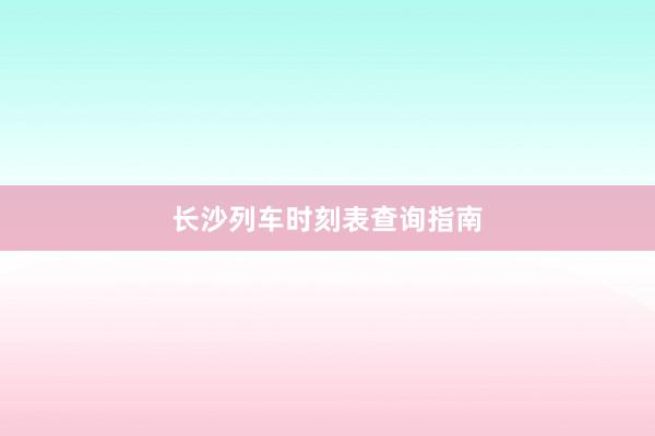 长沙列车时刻表查询指南