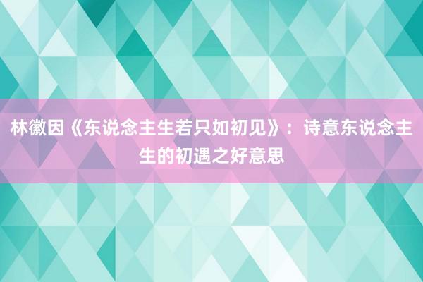 林徽因《东说念主生若只如初见》：诗意东说念主生的初遇之好意思